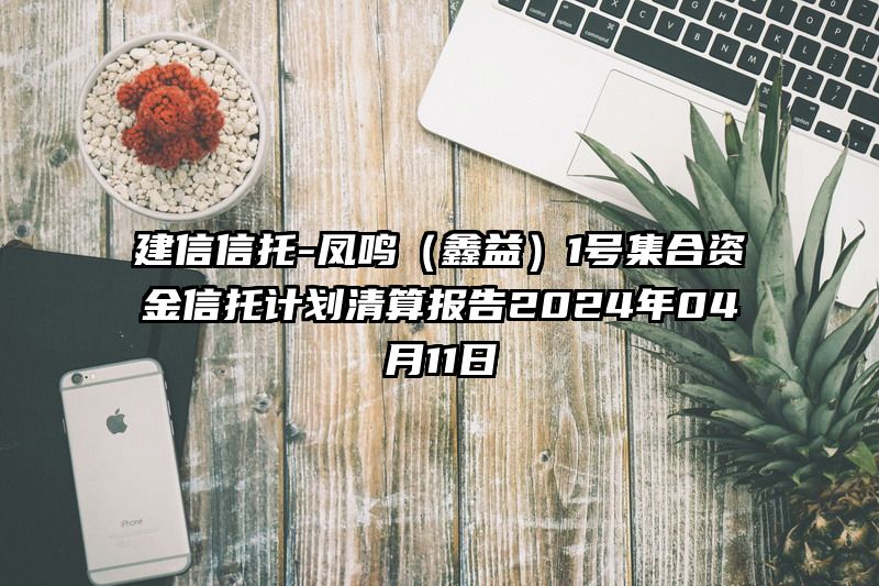 建信信托-凤鸣（鑫益）1号集合资金信托计划清算报告2024年04月11日
