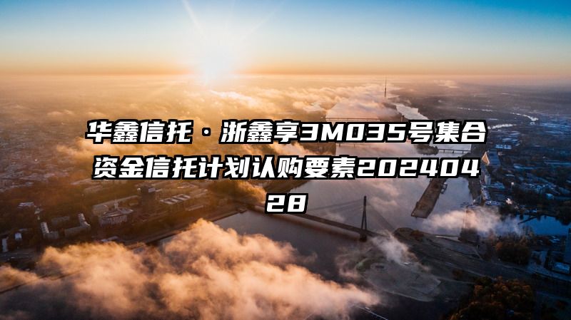 华鑫信托·浙鑫享3M035号集合资金信托计划认购要素20240428