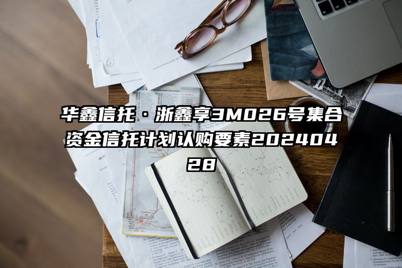 华鑫信托·浙鑫享3M026号集合资金信托计划认购要素20240428