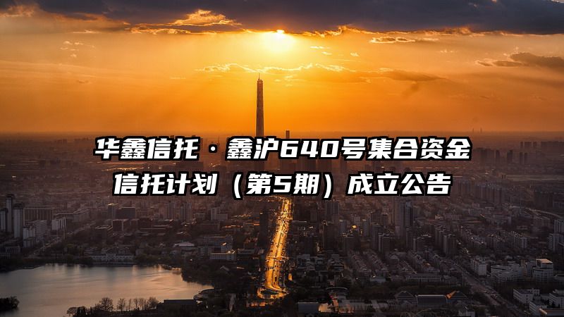 华鑫信托·鑫沪640号集合资金信托计划（第5期）成立公告