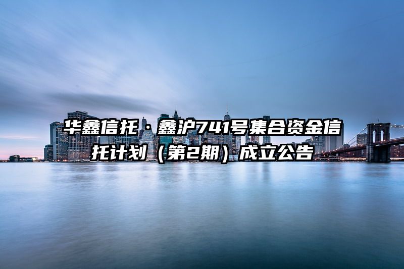华鑫信托·鑫沪741号集合资金信托计划（第2期）成立公告