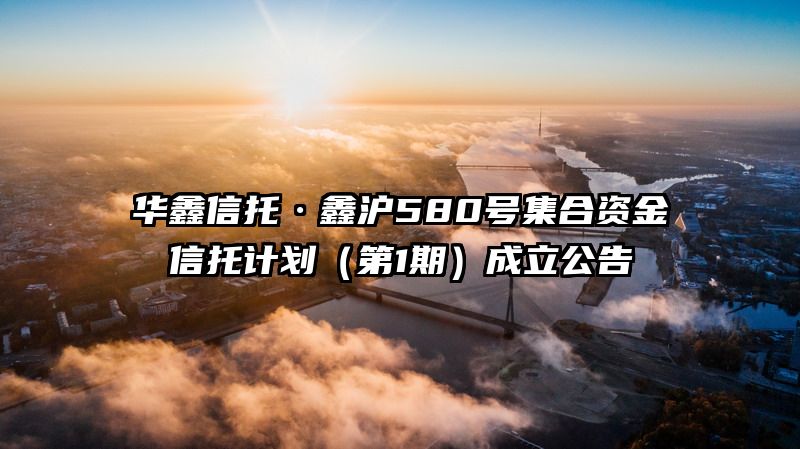 华鑫信托·鑫沪580号集合资金信托计划（第1期）成立公告